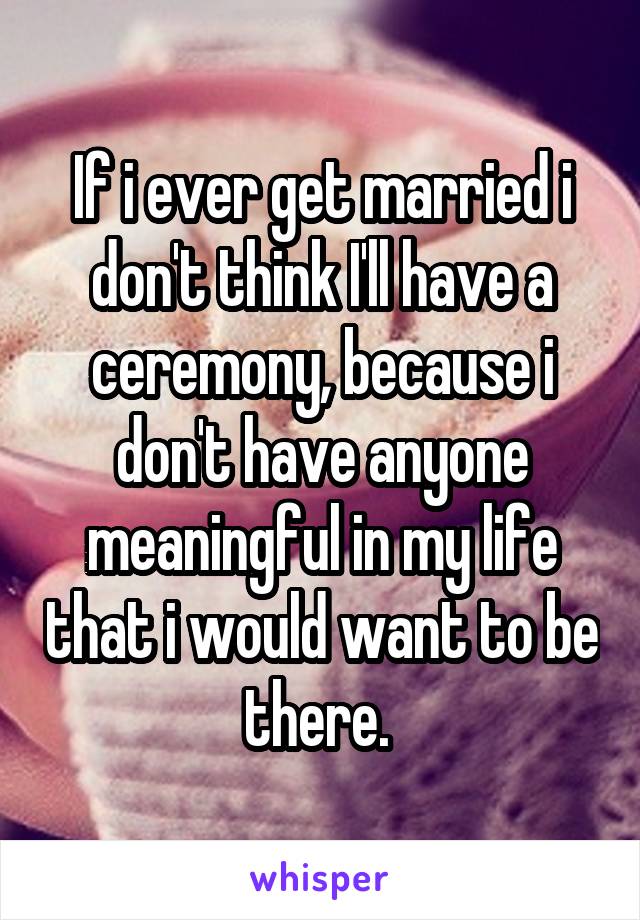 If i ever get married i don't think I'll have a ceremony, because i don't have anyone meaningful in my life that i would want to be there. 