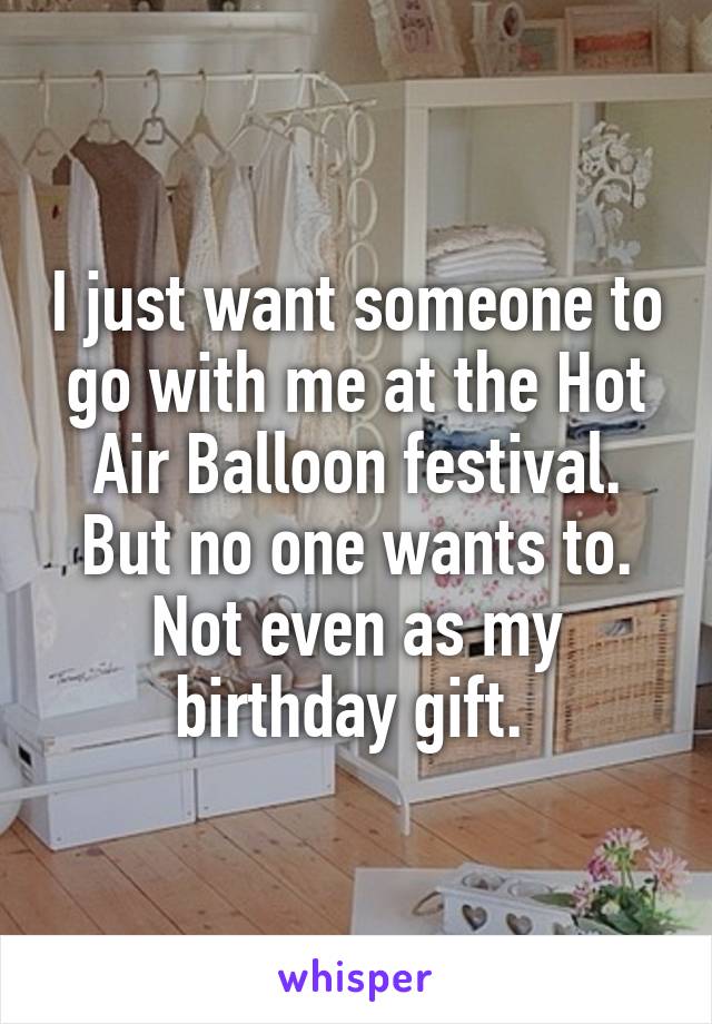 I just want someone to go with me at the Hot Air Balloon festival. But no one wants to. Not even as my birthday gift. 