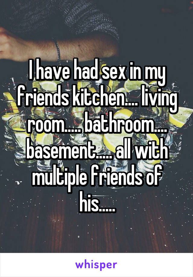 I have had sex in my friends kitchen.... living room..... bathroom.... basement..... all with multiple friends of his.....