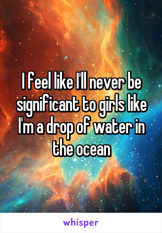 I feel like I'll never be significant to girls like I'm a drop of water in the ocean