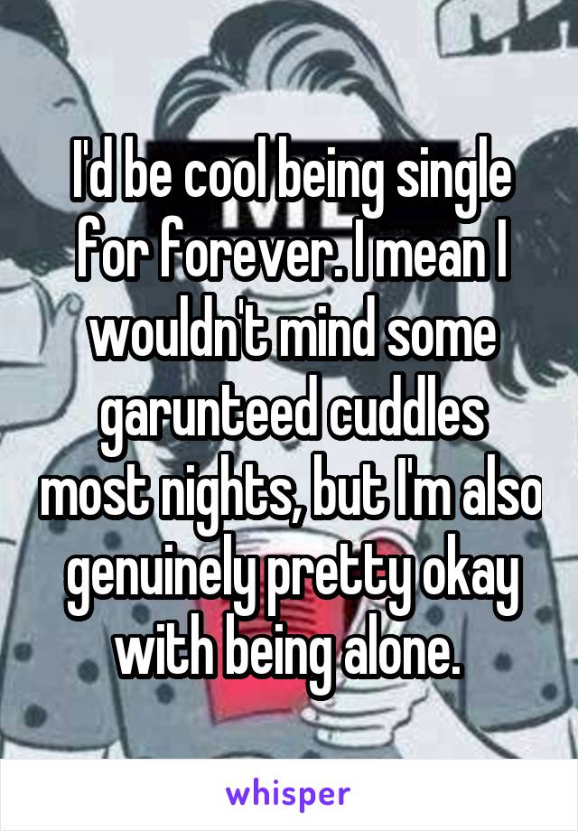 I'd be cool being single for forever. I mean I wouldn't mind some garunteed cuddles most nights, but I'm also genuinely pretty okay with being alone. 