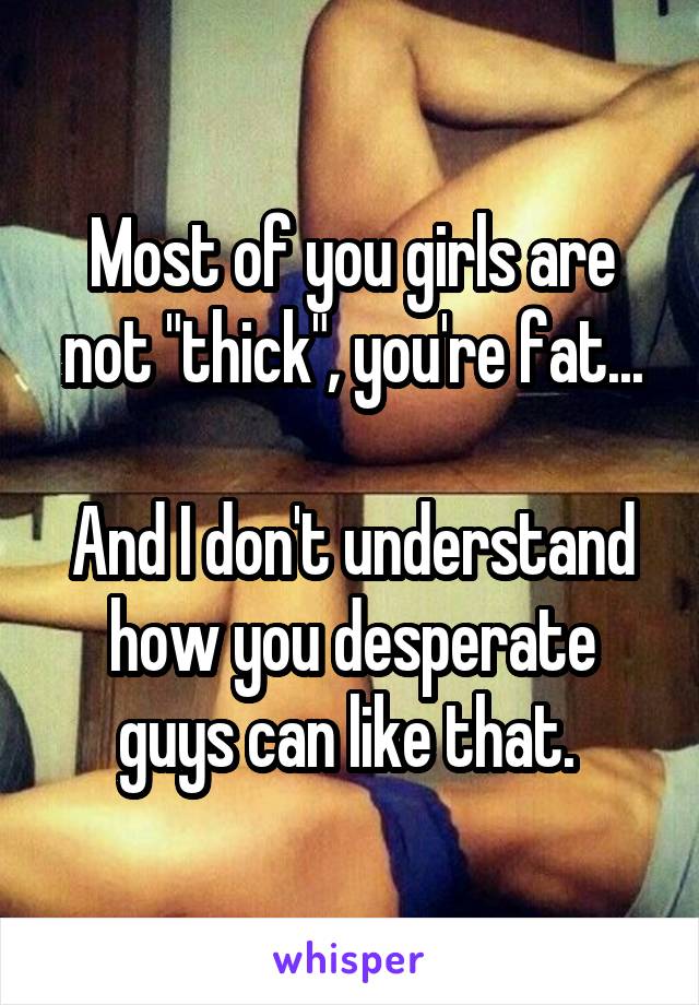 Most of you girls are not "thick", you're fat...

And I don't understand how you desperate guys can like that. 