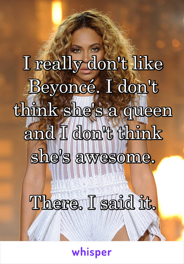 I really don't like Beyoncé. I don't think she's a queen and I don't think she's awesome.

There. I said it.