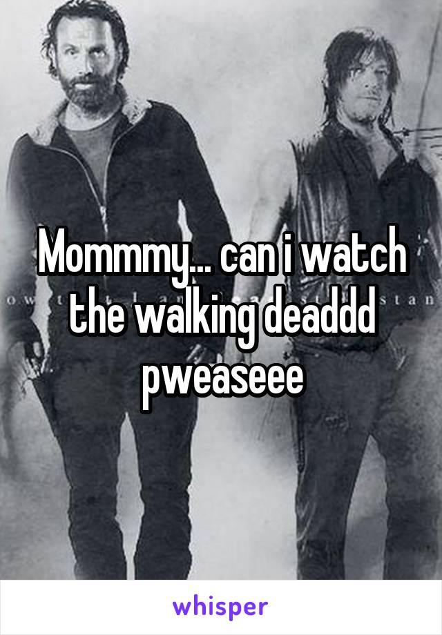 Mommmy... can i watch the walking deaddd pweaseee