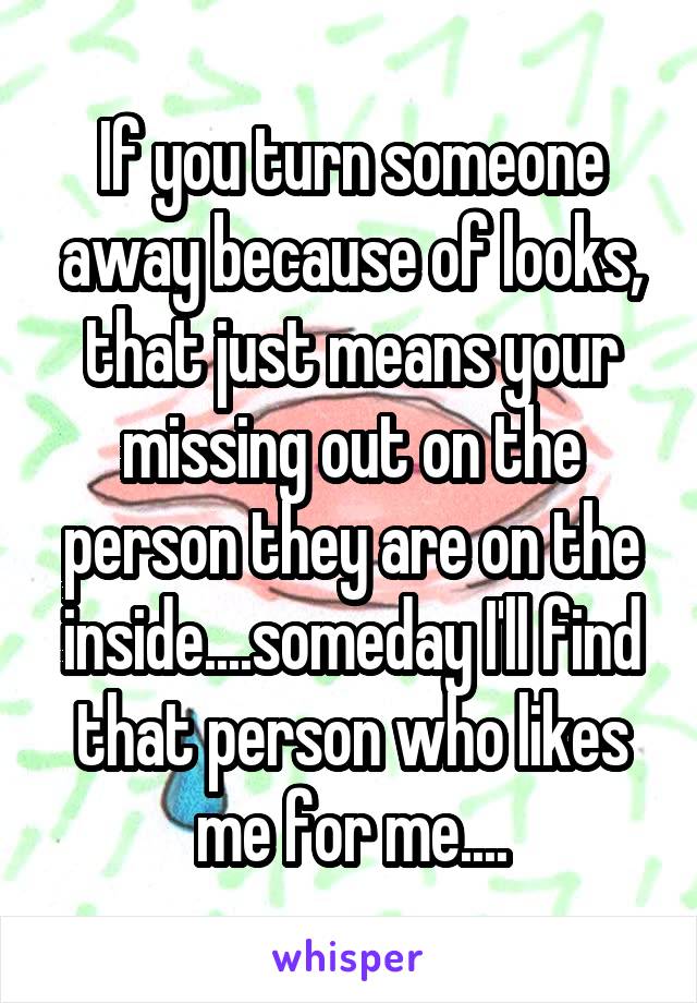 If you turn someone away because of looks, that just means your missing out on the person they are on the inside....someday I'll find that person who likes me for me....