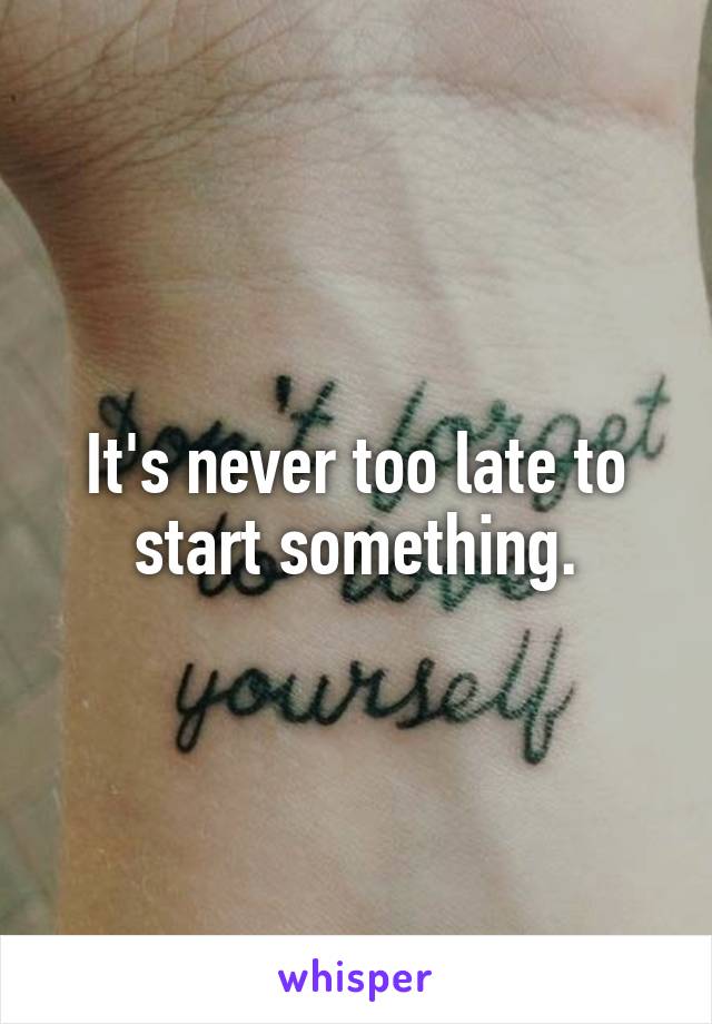 It's never too late to start something.
