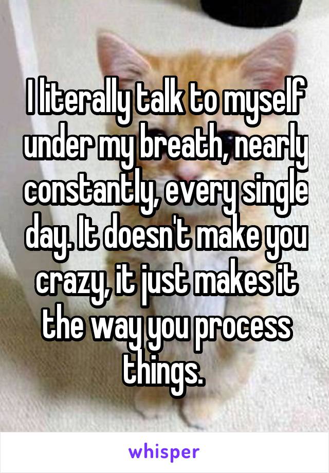 I literally talk to myself under my breath, nearly constantly, every single day. It doesn't make you crazy, it just makes it the way you process things. 