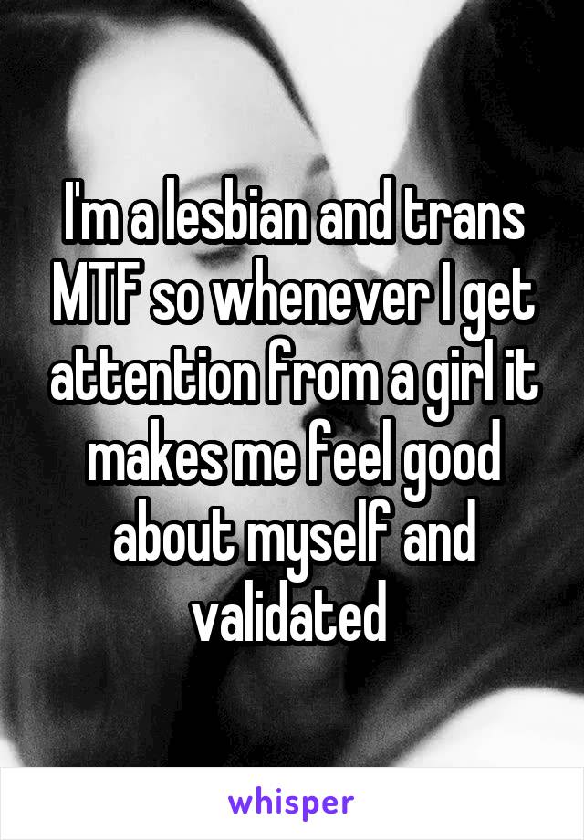 I'm a lesbian and trans MTF so whenever I get attention from a girl it makes me feel good about myself and validated 