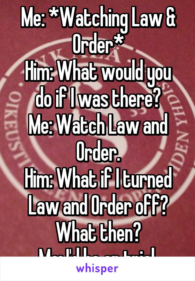 Me: *Watching Law & Order*
Him: What would you do if I was there?
Me: Watch Law and Order.
Him: What if I turned Law and Order off? What then?
Me: I'd be on trial.
