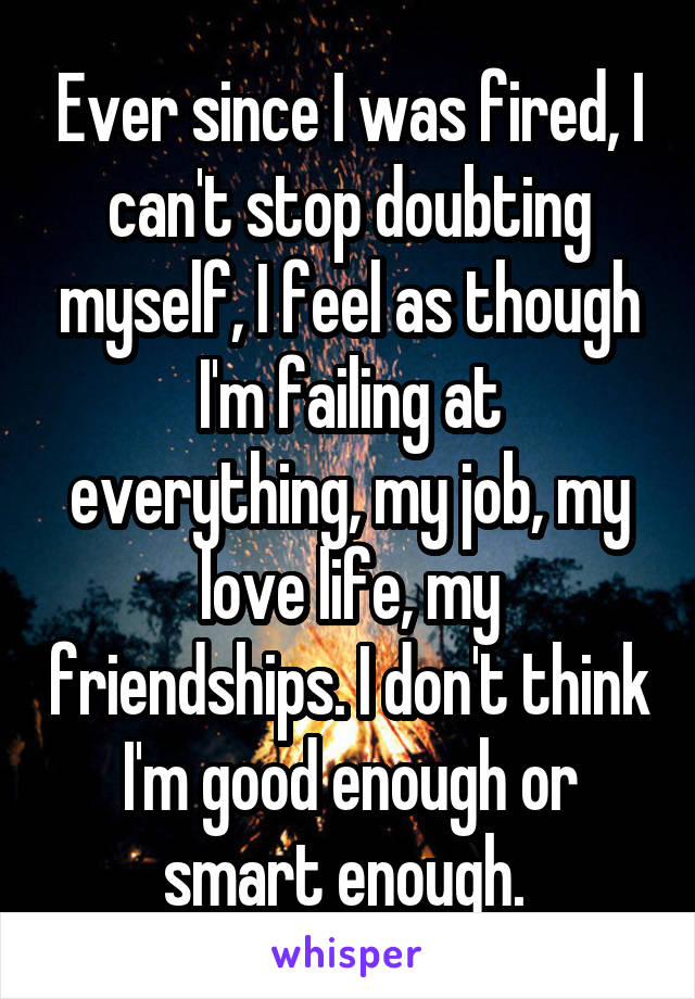 Ever since I was fired, I can't stop doubting myself, I feel as though I'm failing at everything, my job, my love life, my friendships. I don't think I'm good enough or smart enough. 