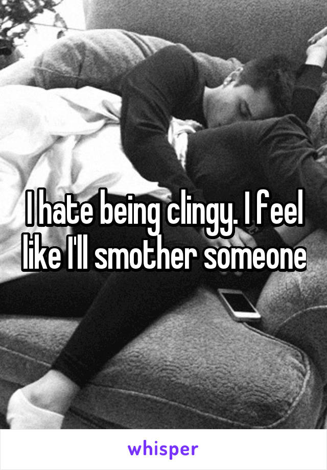 I hate being clingy. I feel like I'll smother someone