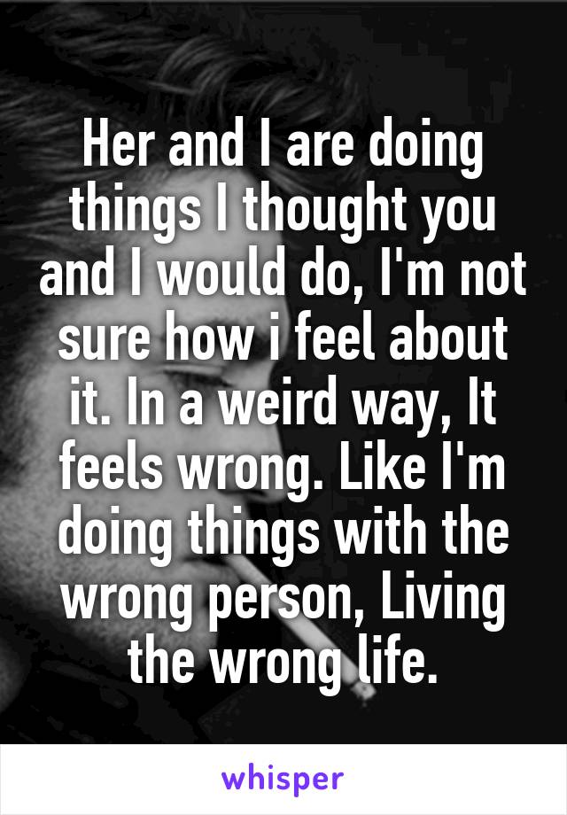 Her and I are doing things I thought you and I would do, I'm not sure how i feel about it. In a weird way, It feels wrong. Like I'm doing things with the wrong person, Living the wrong life.