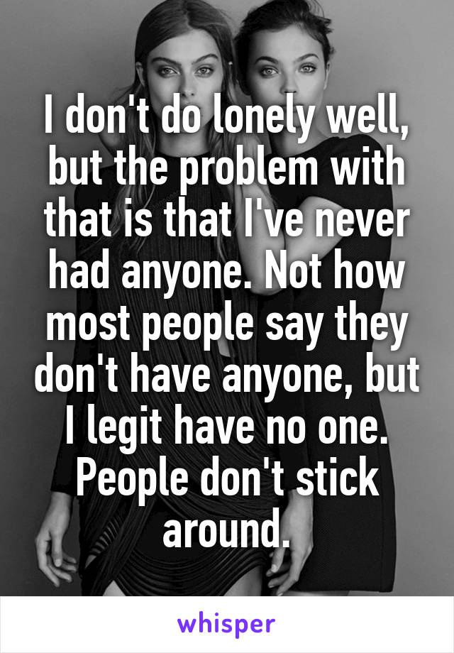 I don't do lonely well, but the problem with that is that I've never had anyone. Not how most people say they don't have anyone, but I legit have no one. People don't stick around.