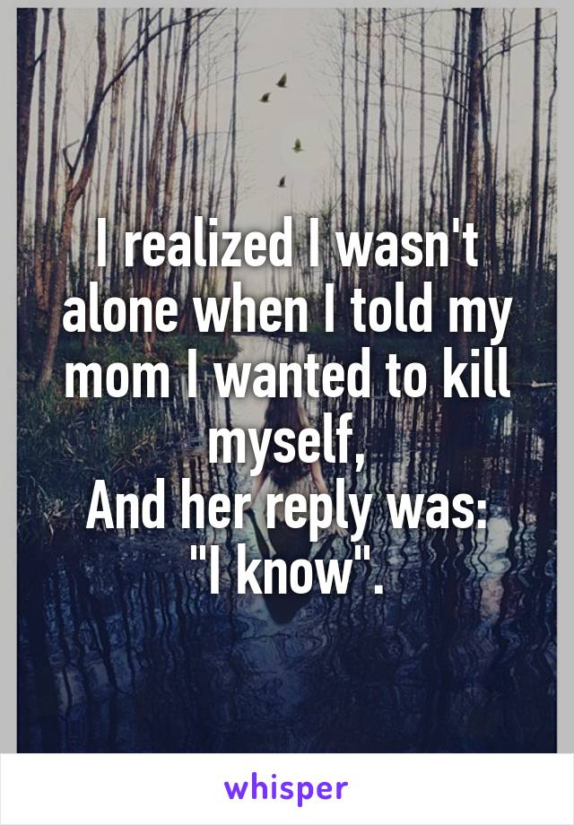 I realized I wasn't alone when I told my mom I wanted to kill myself,
And her reply was:
"I know".