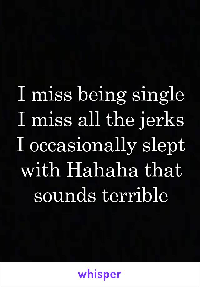 I miss being single I miss all the jerks I occasionally slept with Hahaha that sounds terrible