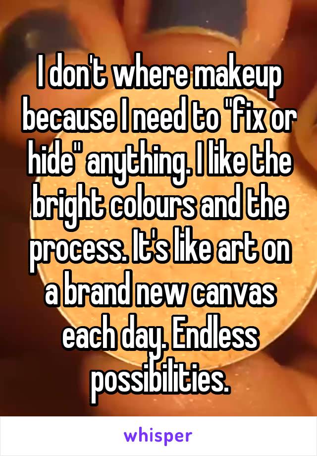 I don't where makeup because I need to "fix or hide" anything. I like the bright colours and the process. It's like art on a brand new canvas each day. Endless possibilities.