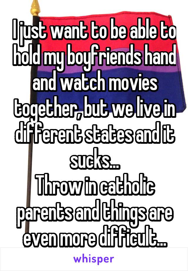 I just want to be able to hold my boyfriends hand and watch movies together, but we live in different states and it sucks...
Throw in catholic parents and things are even more difficult...