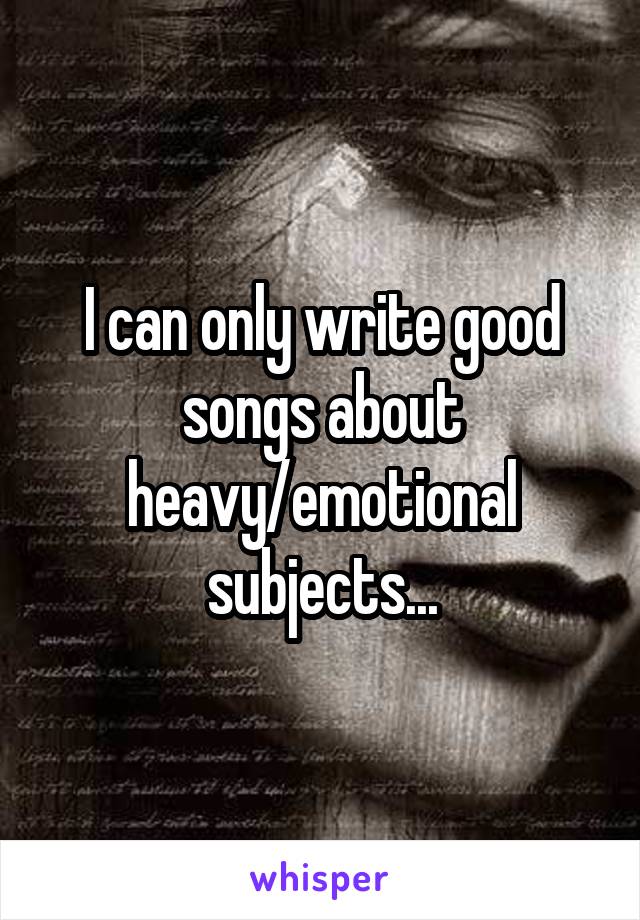 I can only write good songs about heavy/emotional subjects...