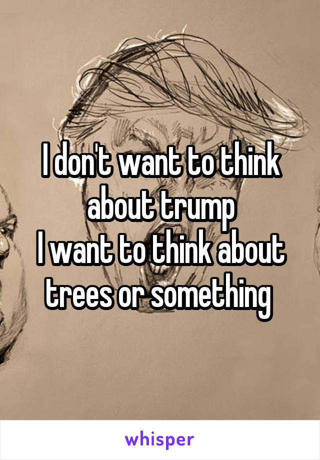 I don't want to think about trump
I want to think about trees or something 
