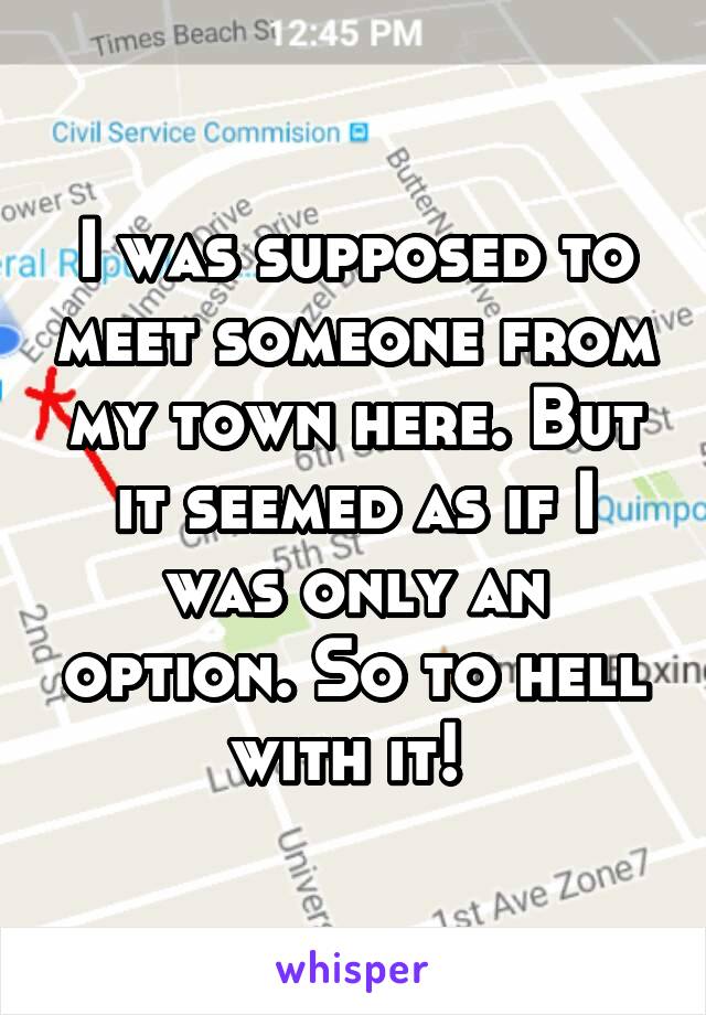 I was supposed to meet someone from my town here. But it seemed as if I was only an option. So to hell with it! 
