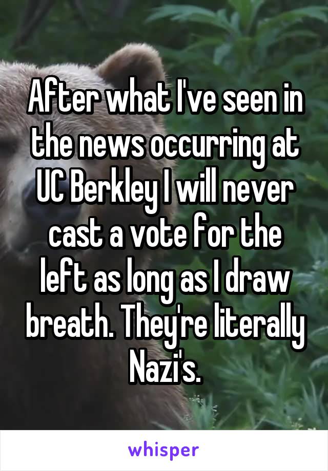 After what I've seen in the news occurring at UC Berkley I will never cast a vote for the left as long as I draw breath. They're literally Nazi's.