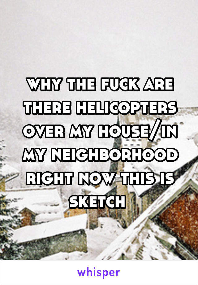 why the fuck are there helicopters over my house/in my neighborhood right now this is sketch 