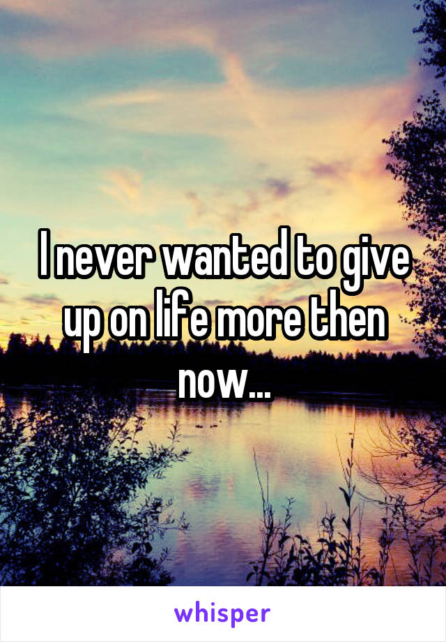 I never wanted to give up on life more then now...
