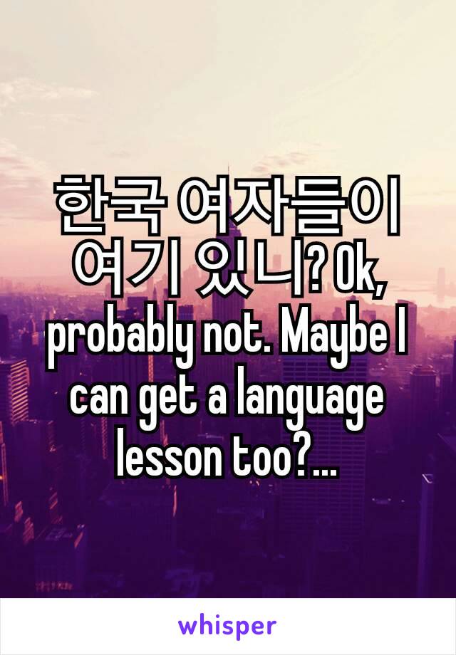 한국 여자들이 여기 있니? Ok, probably not. Maybe I can get a language lesson too?...