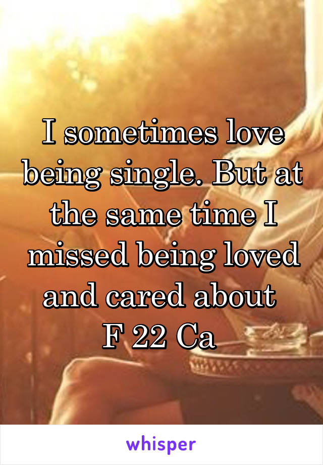 I sometimes love being single. But at the same time I missed being loved and cared about 
F 22 Ca 