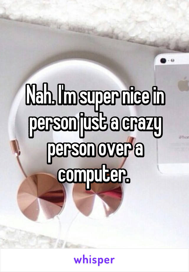 Nah. I'm super nice in person just a crazy person over a computer. 