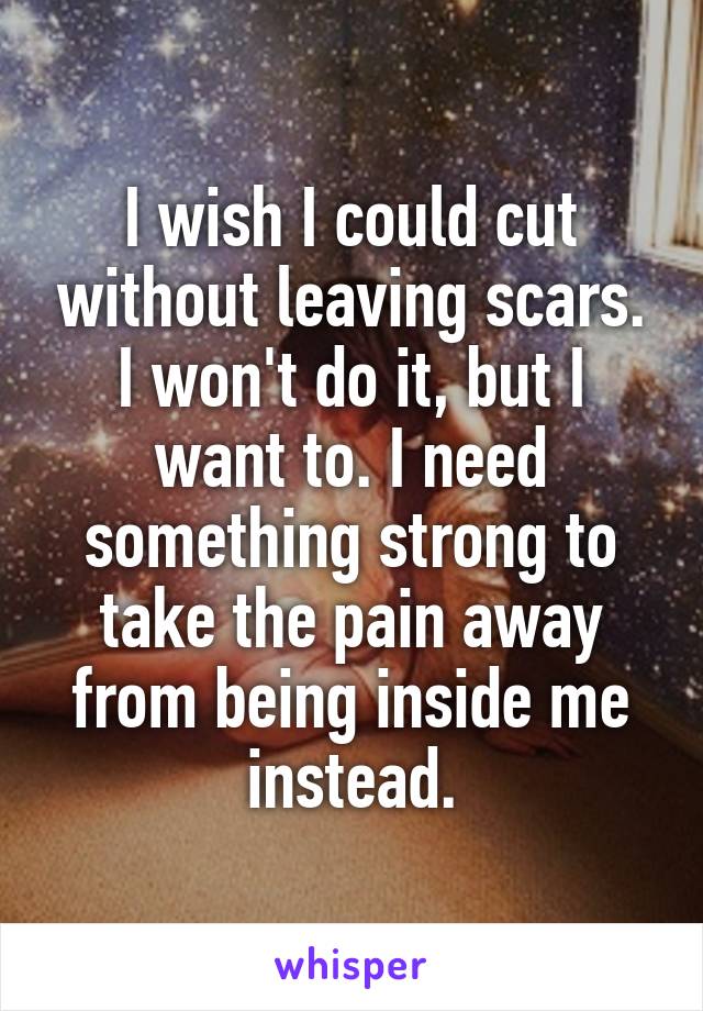 I wish I could cut without leaving scars. I won't do it, but I want to. I need something strong to take the pain away from being inside me instead.