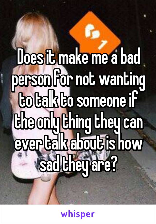 Does it make me a bad person for not wanting to talk to someone if the only thing they can ever talk about is how sad they are?
