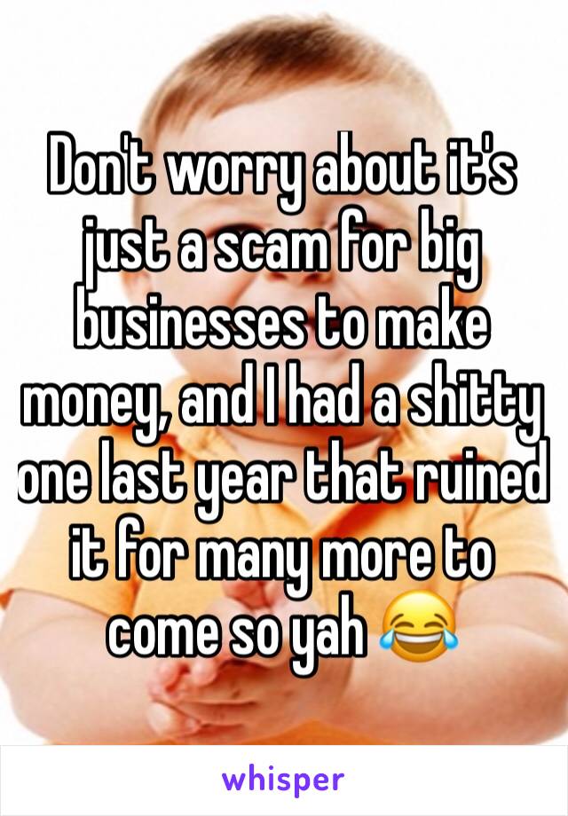 Don't worry about it's just a scam for big businesses to make money, and I had a shitty one last year that ruined it for many more to come so yah 😂