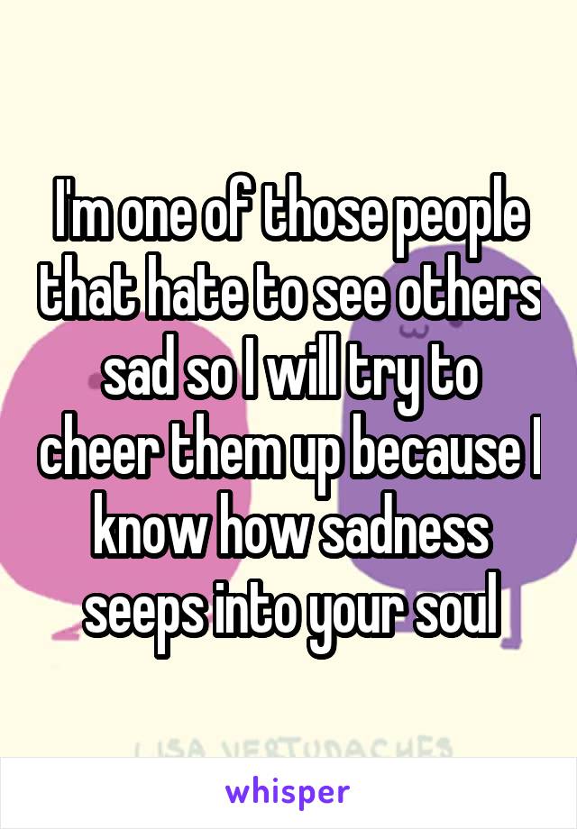 I'm one of those people that hate to see others sad so I will try to cheer them up because I know how sadness seeps into your soul