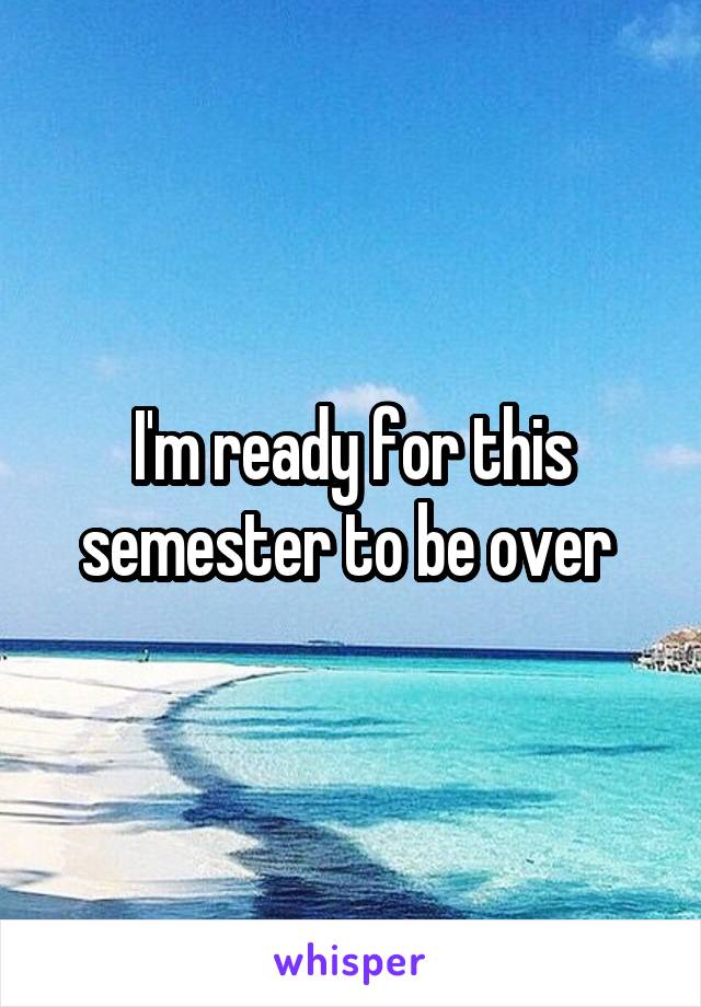 I'm ready for this semester to be over 