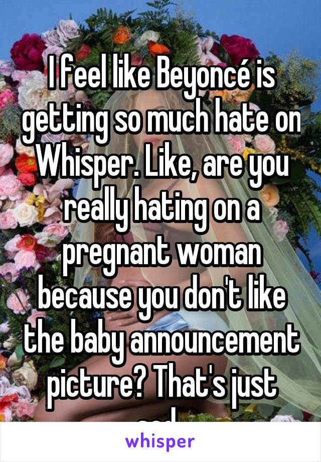 
I feel like Beyoncé is getting so much hate on Whisper. Like, are you really hating on a pregnant woman because you don't like the baby announcement picture? That's just sad. 