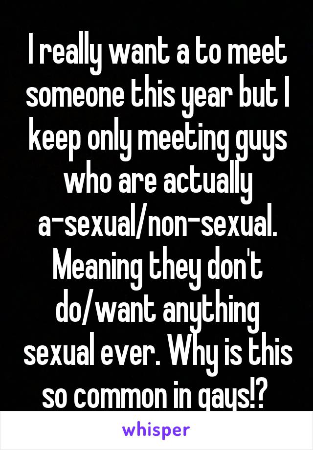I really want a to meet someone this year but I keep only meeting guys who are actually a-sexual/non-sexual. Meaning they don't do/want anything sexual ever. Why is this so common in gays!? 