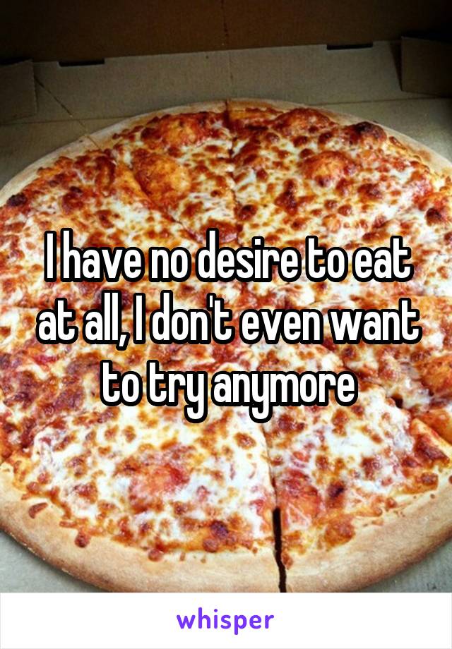 I have no desire to eat at all, I don't even want to try anymore