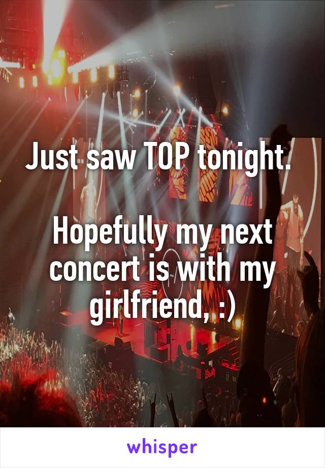 Just saw TOP tonight. 

Hopefully my next concert is with my girlfriend, :)