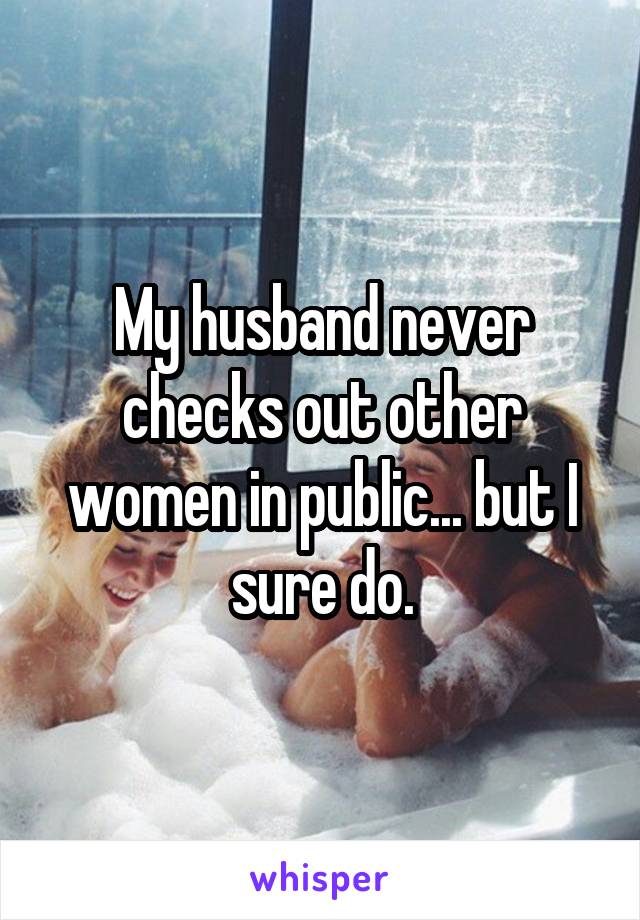 My husband never checks out other women in public... but I sure do.