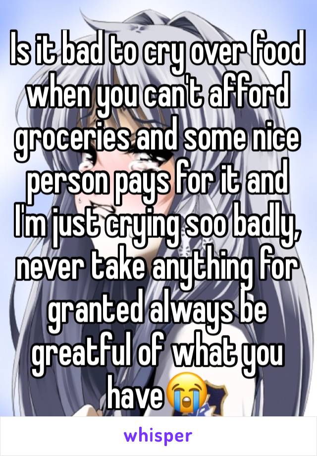 Is it bad to cry over food when you can't afford groceries and some nice person pays for it and I'm just crying soo badly, never take anything for granted always be greatful of what you have😭