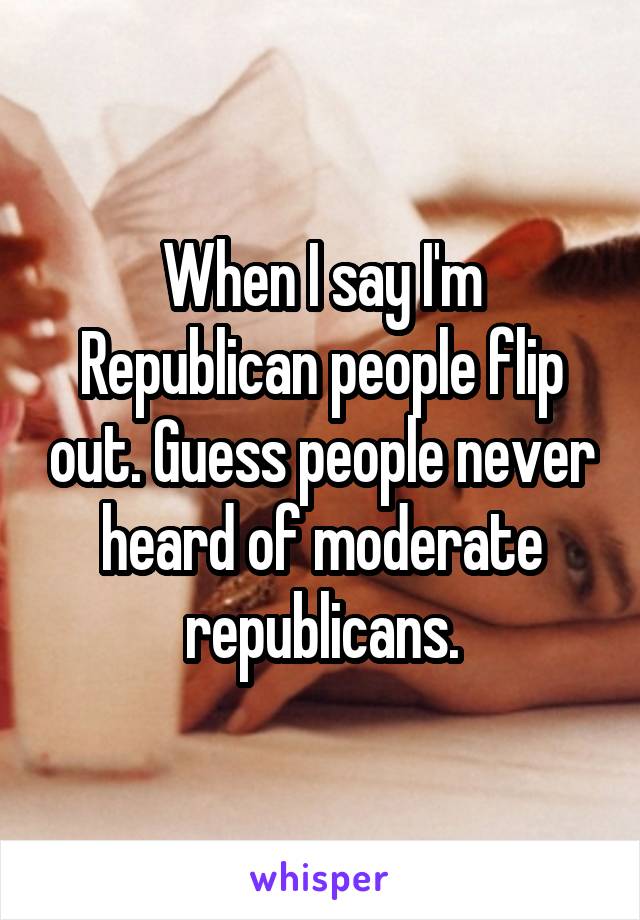When I say I'm Republican people flip out. Guess people never heard of moderate republicans.
