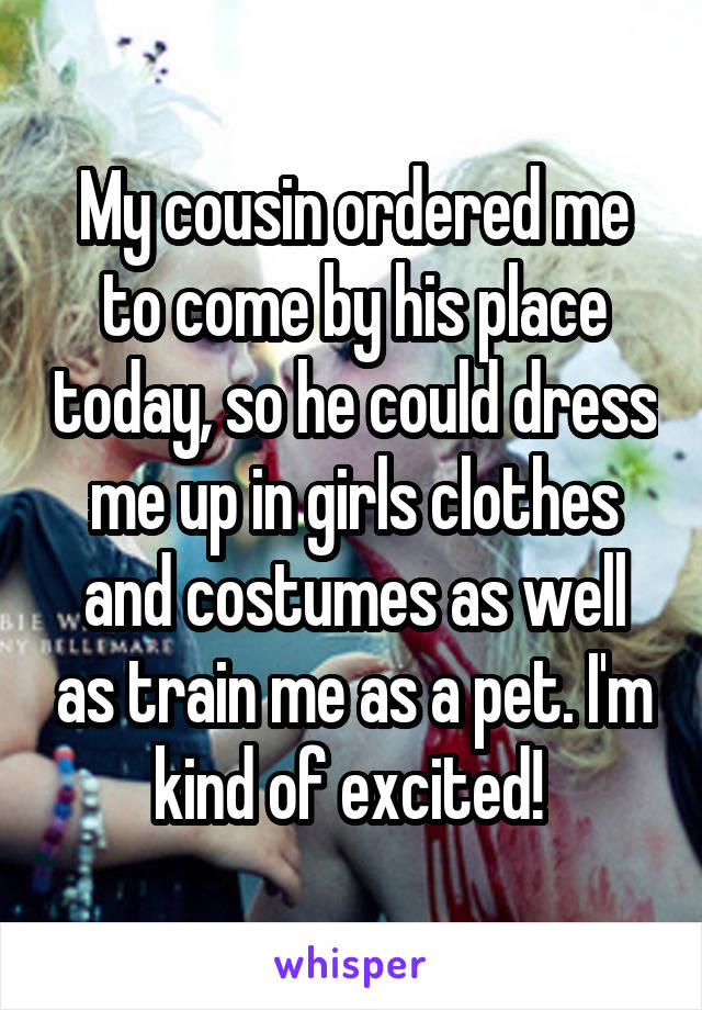 My cousin ordered me to come by his place today, so he could dress me up in girls clothes and costumes as well as train me as a pet. I'm kind of excited! 