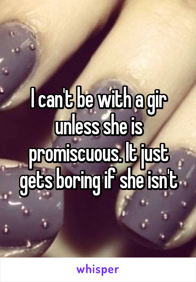 I can't be with a gir unless she is promiscuous. It just gets boring if she isn't