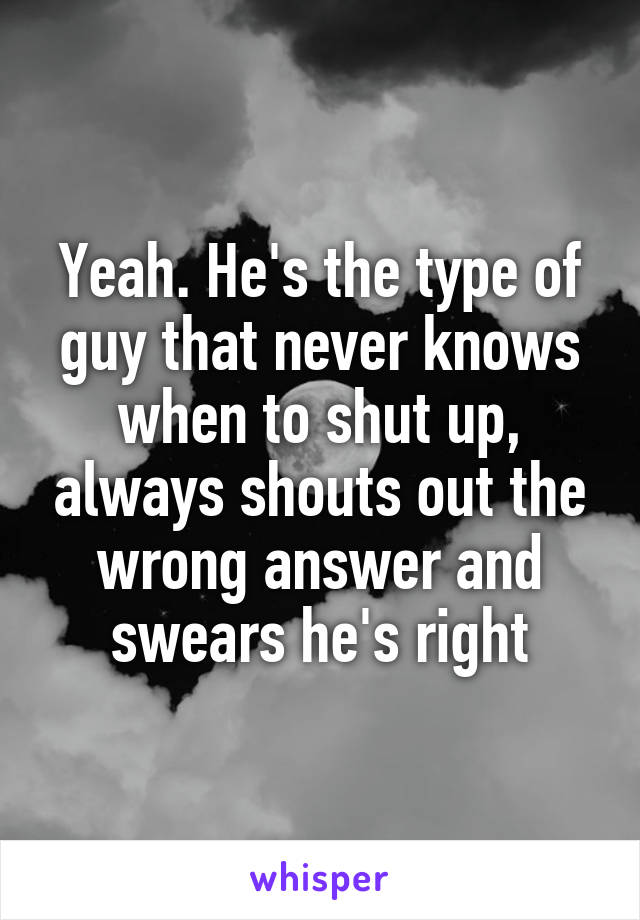 Yeah. He's the type of guy that never knows when to shut up, always shouts out the wrong answer and swears he's right