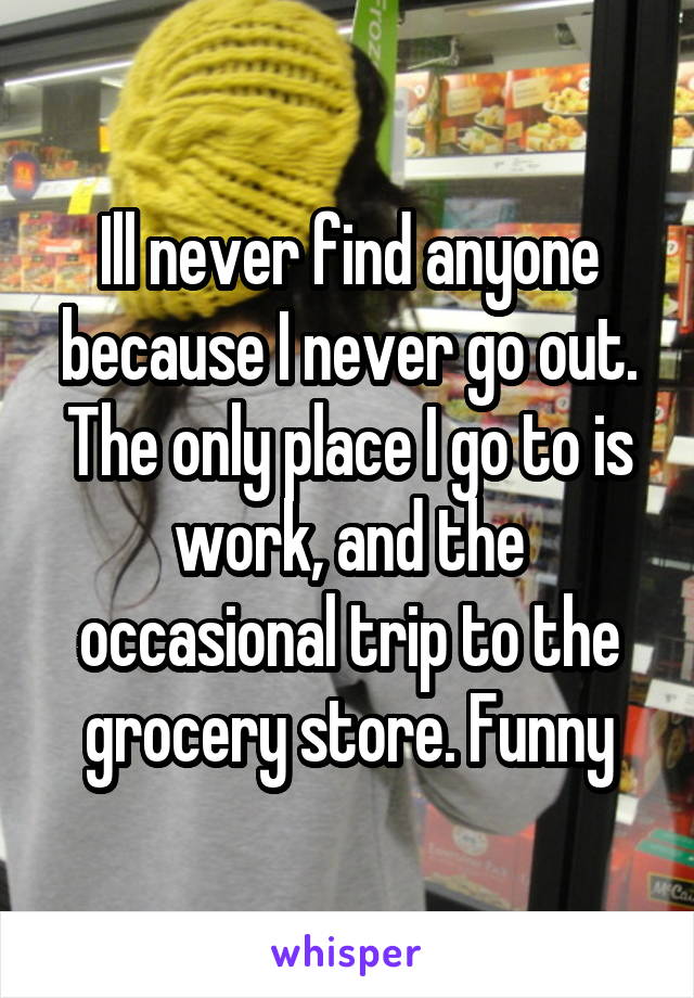 Ill never find anyone because I never go out. The only place I go to is work, and the occasional trip to the grocery store. Funny
