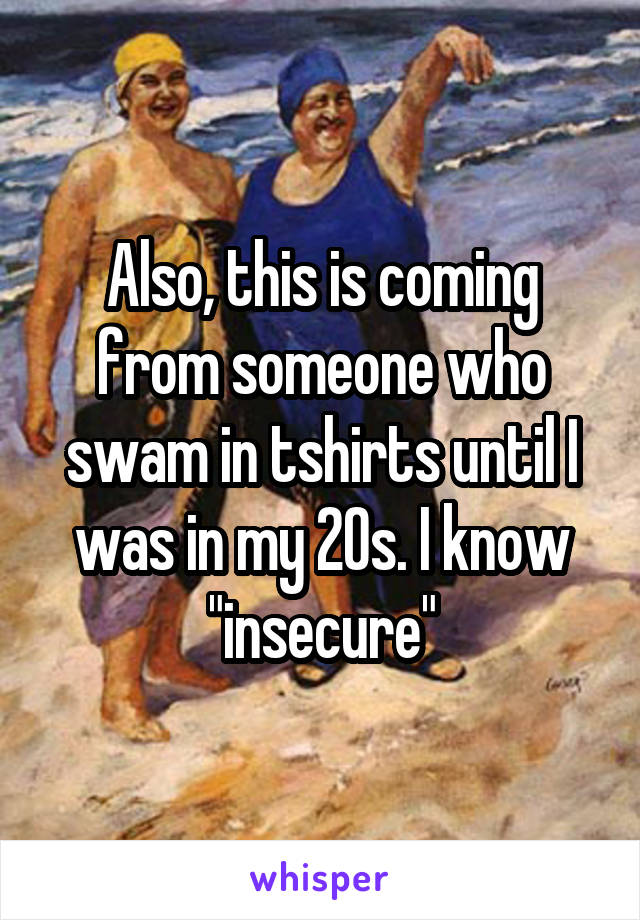 Also, this is coming from someone who swam in tshirts until I was in my 20s. I know "insecure"