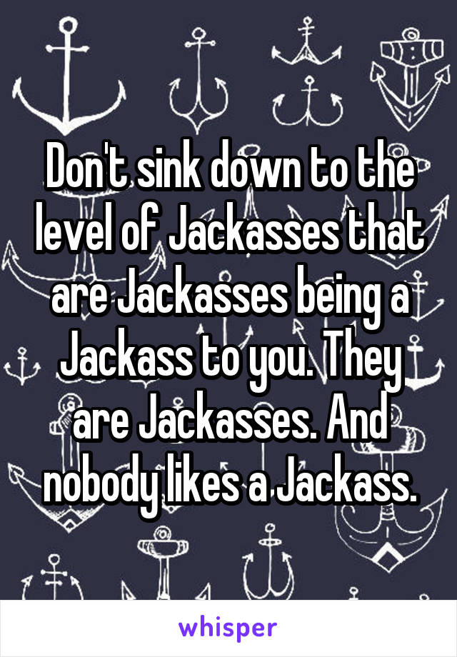 Don't sink down to the level of Jackasses that are Jackasses being a Jackass to you. They are Jackasses. And nobody likes a Jackass.