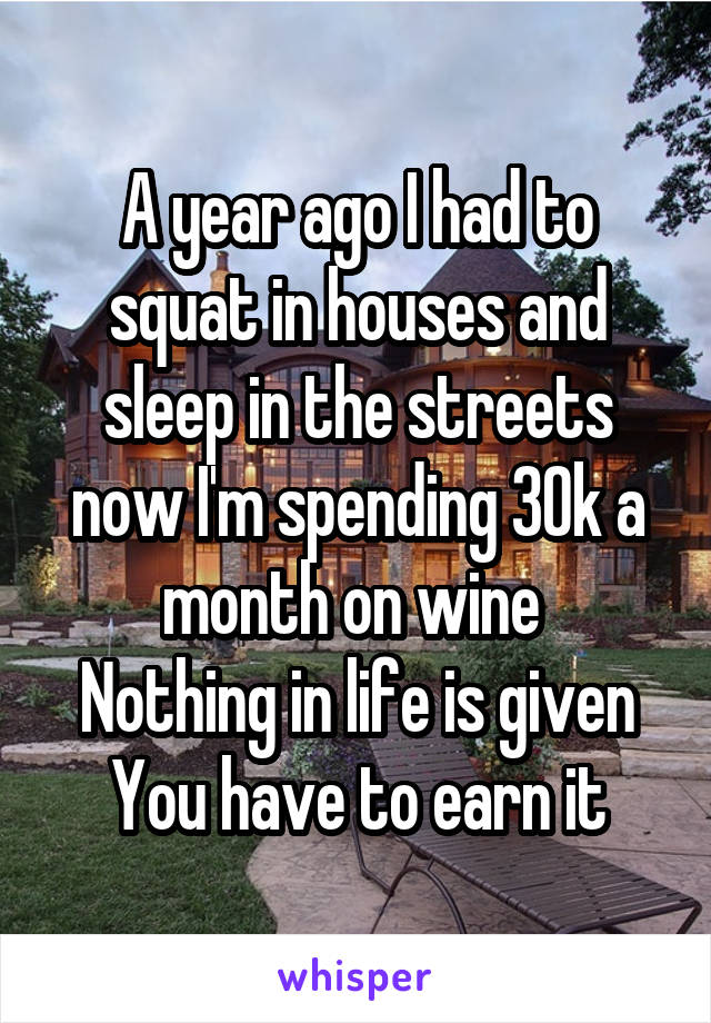 A year ago I had to squat in houses and sleep in the streets now I'm spending 30k a month on wine 
Nothing in life is given
You have to earn it
