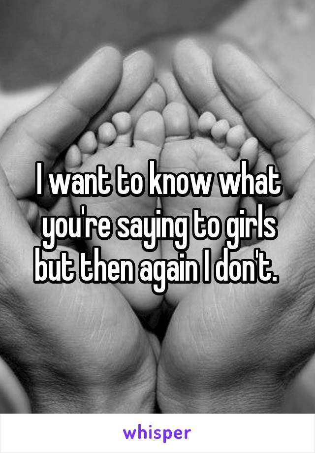 I want to know what you're saying to girls but then again I don't. 